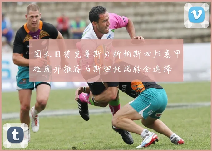 国米旧将克鲁斯分析帕斯回归意甲难度并推荐马斯坦托诺转会选择