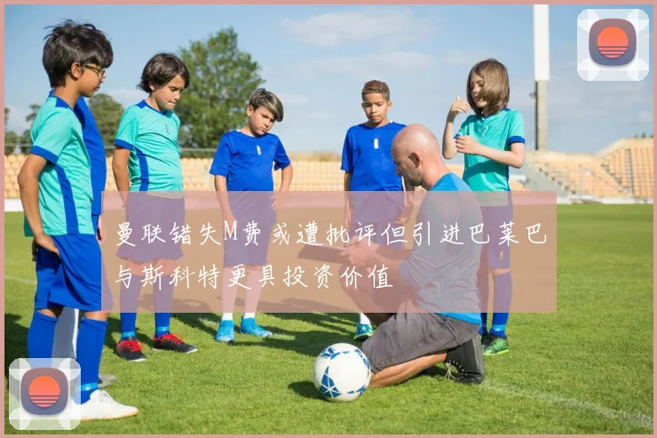 曼联错失M费或遭批评但引进巴莱巴与斯科特更具投资价值