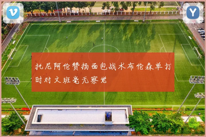 托尼阿伦赞扬面包战术布伦森单打时对文班毫无察觉
