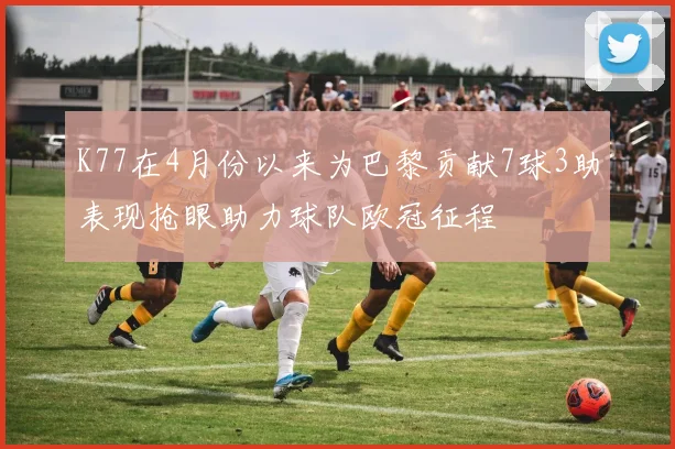 K77在4月份以来为巴黎贡献7球3助表现抢眼助力球队欧冠征程
