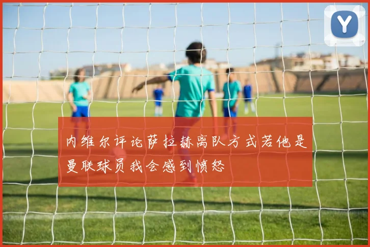 内维尔评论萨拉赫离队方式若他是曼联球员我会感到愤怒