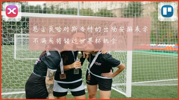 恩古莫哈对斯洛特的出场安排表示不满或将错过世界杯机会