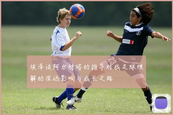 埃泽谈阿尔特塔的指导对我足球理解的深远影响与成长之路
