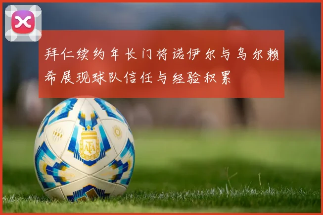 拜仁续约年长门将诺伊尔与乌尔赖希展现球队信任与经验积累